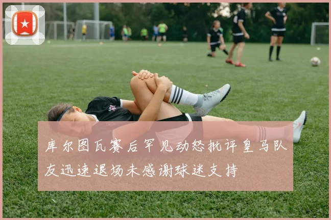 库尔图瓦赛后罕见动怒批评皇马队友迅速退场未感谢球迷支持