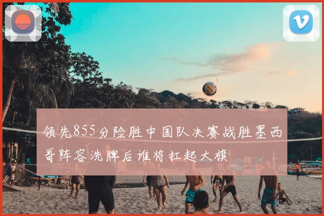 领先855分险胜中国队决赛战胜墨西哥阵容洗牌后谁将扛起大旗