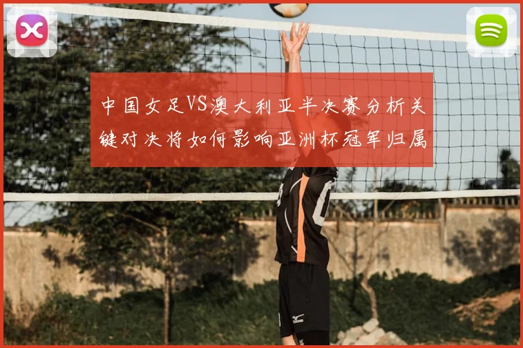 中国女足VS澳大利亚半决赛分析关键对决将如何影响亚洲杯冠军归属