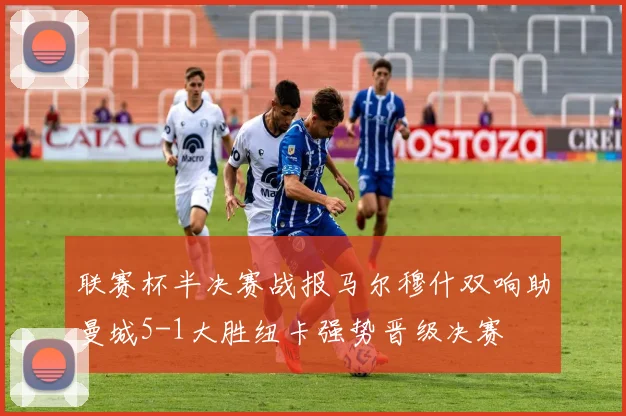 联赛杯半决赛战报马尔穆什双响助曼城5-1大胜纽卡强势晋级决赛