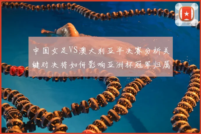 中国女足VS澳大利亚半决赛分析关键对决将如何影响亚洲杯冠军归属