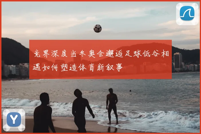 竞界深度当冬奥会邂逅足球低谷相遇如何塑造体育新叙事
