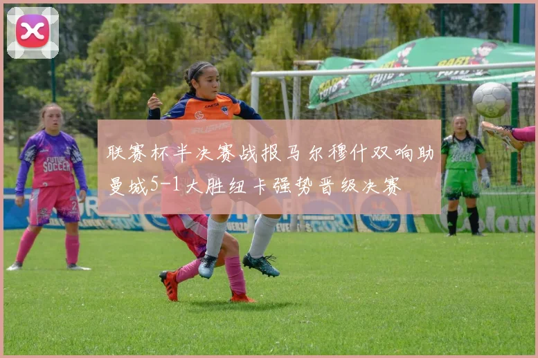 联赛杯半决赛战报马尔穆什双响助曼城5-1大胜纽卡强势晋级决赛