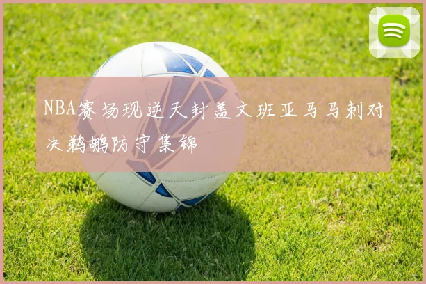 NBA赛场现逆天封盖文班亚马马刺对决鹈鹕防守集锦