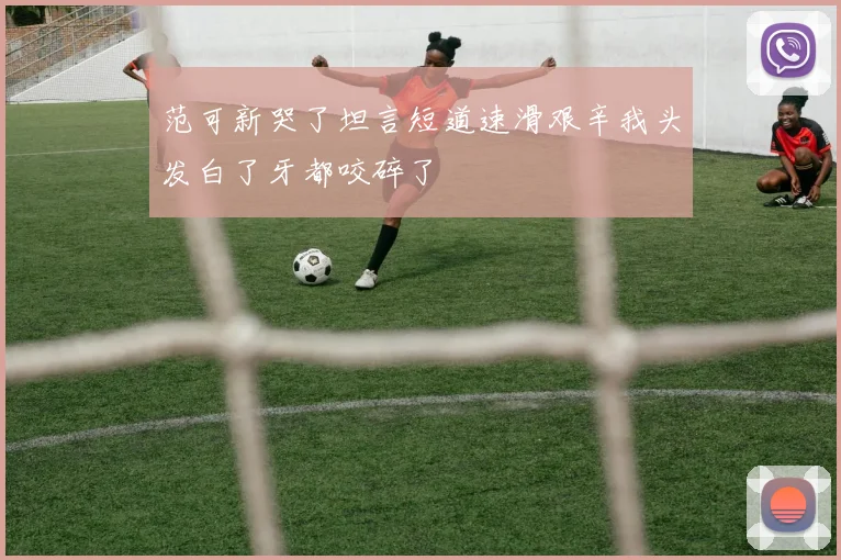 范可新哭了坦言短道速滑艰辛我头发白了牙都咬碎了