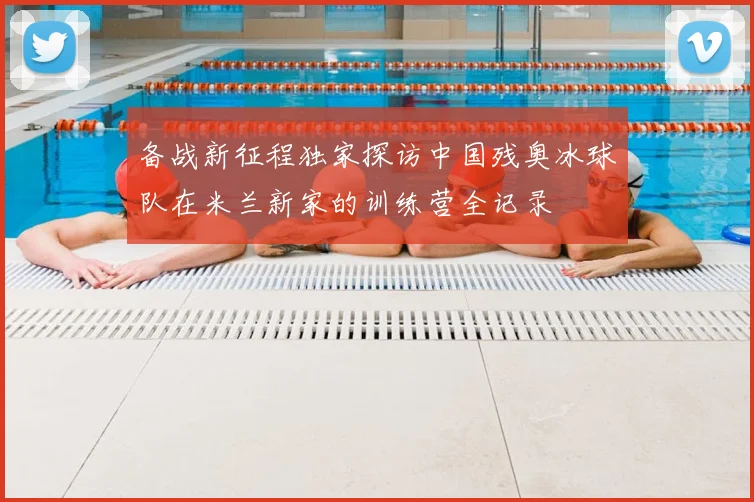 备战新征程独家探访中国残奥冰球队在米兰新家的训练营全记录