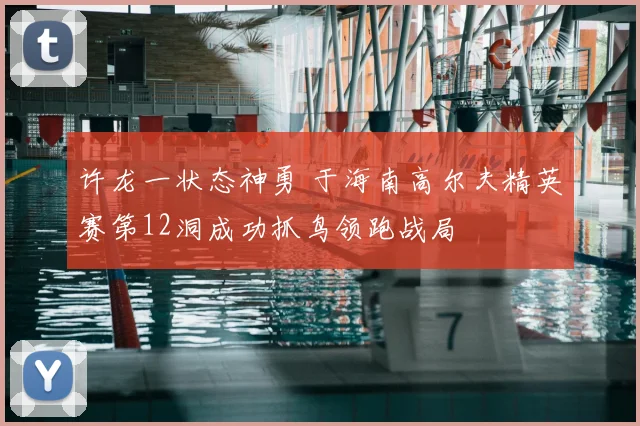 许龙一状态神勇 于海南高尔夫精英赛第12洞成功抓鸟领跑战局