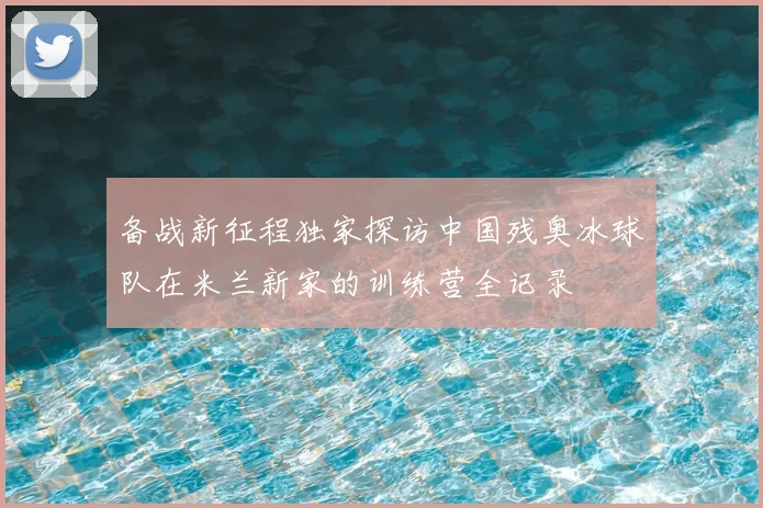 备战新征程独家探访中国残奥冰球队在米兰新家的训练营全记录