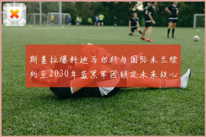 斯基拉爆料迪马尔科与国际米兰续约至2030年蓝黑军团锁定未来核心