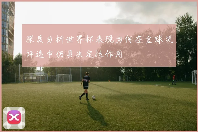 深度分析世界杯表现为何在金球奖评选中仍具决定性作用